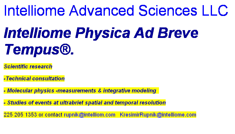 Text Box: Intelliome Advanced Sciences LLC
Intelliome Physica Ad Breve Tempus棱3;
Scientific research
-Technical consultation
- Molecular physics -measurements & integrative modeling  
- Studies of events at ultrabrief spatial and temporal resolution
225 205 1353 or contact rupnik@intelliom.com   KresimirRupnik@intelliome.com
 

